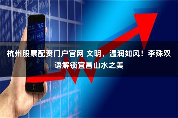 杭州股票配资门户官网 文明，温润如风！李殊双语解锁宜昌山水之美
