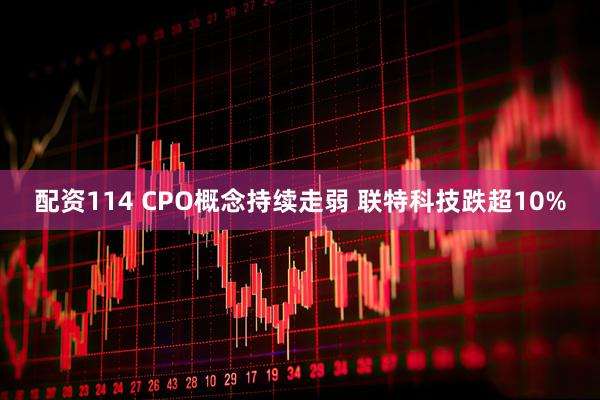 配资114 CPO概念持续走弱 联特科技跌超10%