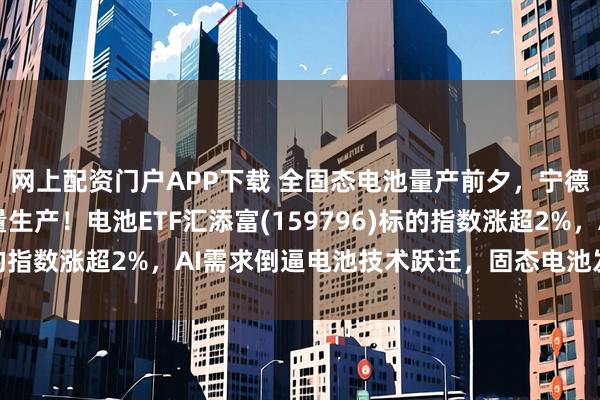 网上配资门户APP下载 全固态电池量产前夕，宁德时代27年有望小批量生产！电池ETF汇添富(159796)标的指数涨超2%，AI需求倒逼电池技术跃迁，固态电池发展怎么看